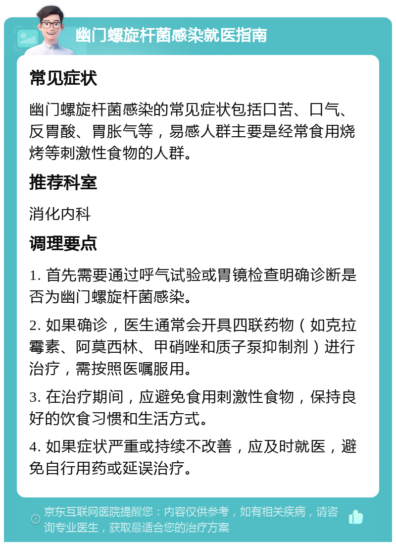 幽门螺旋杆菌感染就医指南 常见症状 幽门螺旋杆菌感染的常见症状包括口苦、口气、反胃酸、胃胀气等，易感人群主要是经常食用烧烤等刺激性食物的人群。 推荐科室 消化内科 调理要点 1. 首先需要通过呼气试验或胃镜检查明确诊断是否为幽门螺旋杆菌感染。 2. 如果确诊，医生通常会开具四联药物（如克拉霉素、阿莫西林、甲硝唑和质子泵抑制剂）进行治疗，需按照医嘱服用。 3. 在治疗期间，应避免食用刺激性食物，保持良好的饮食习惯和生活方式。 4. 如果症状严重或持续不改善，应及时就医，避免自行用药或延误治疗。