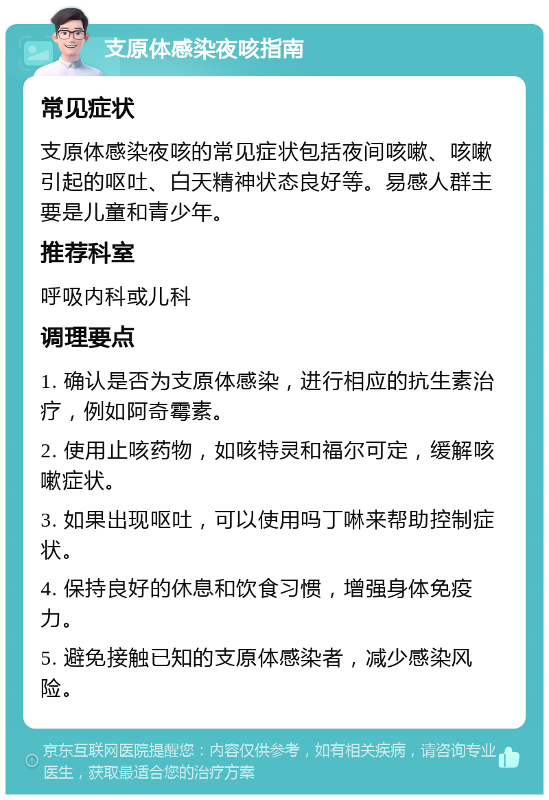 支原体感染夜咳指南 常见症状 支原体感染夜咳的常见症状包括夜间咳嗽、咳嗽引起的呕吐、白天精神状态良好等。易感人群主要是儿童和青少年。 推荐科室 呼吸内科或儿科 调理要点 1. 确认是否为支原体感染，进行相应的抗生素治疗，例如阿奇霉素。 2. 使用止咳药物，如咳特灵和福尔可定，缓解咳嗽症状。 3. 如果出现呕吐，可以使用吗丁啉来帮助控制症状。 4. 保持良好的休息和饮食习惯，增强身体免疫力。 5. 避免接触已知的支原体感染者，减少感染风险。