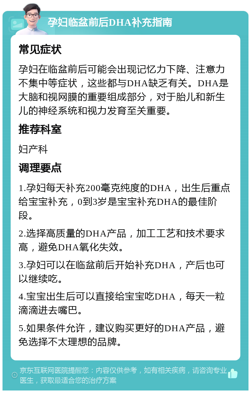 孕妇临盆前后DHA补充指南 常见症状 孕妇在临盆前后可能会出现记忆力下降、注意力不集中等症状，这些都与DHA缺乏有关。DHA是大脑和视网膜的重要组成部分，对于胎儿和新生儿的神经系统和视力发育至关重要。 推荐科室 妇产科 调理要点 1.孕妇每天补充200毫克纯度的DHA，出生后重点给宝宝补充，0到3岁是宝宝补充DHA的最佳阶段。 2.选择高质量的DHA产品，加工工艺和技术要求高，避免DHA氧化失效。 3.孕妇可以在临盆前后开始补充DHA，产后也可以继续吃。 4.宝宝出生后可以直接给宝宝吃DHA，每天一粒滴滴进去嘴巴。 5.如果条件允许，建议购买更好的DHA产品，避免选择不太理想的品牌。