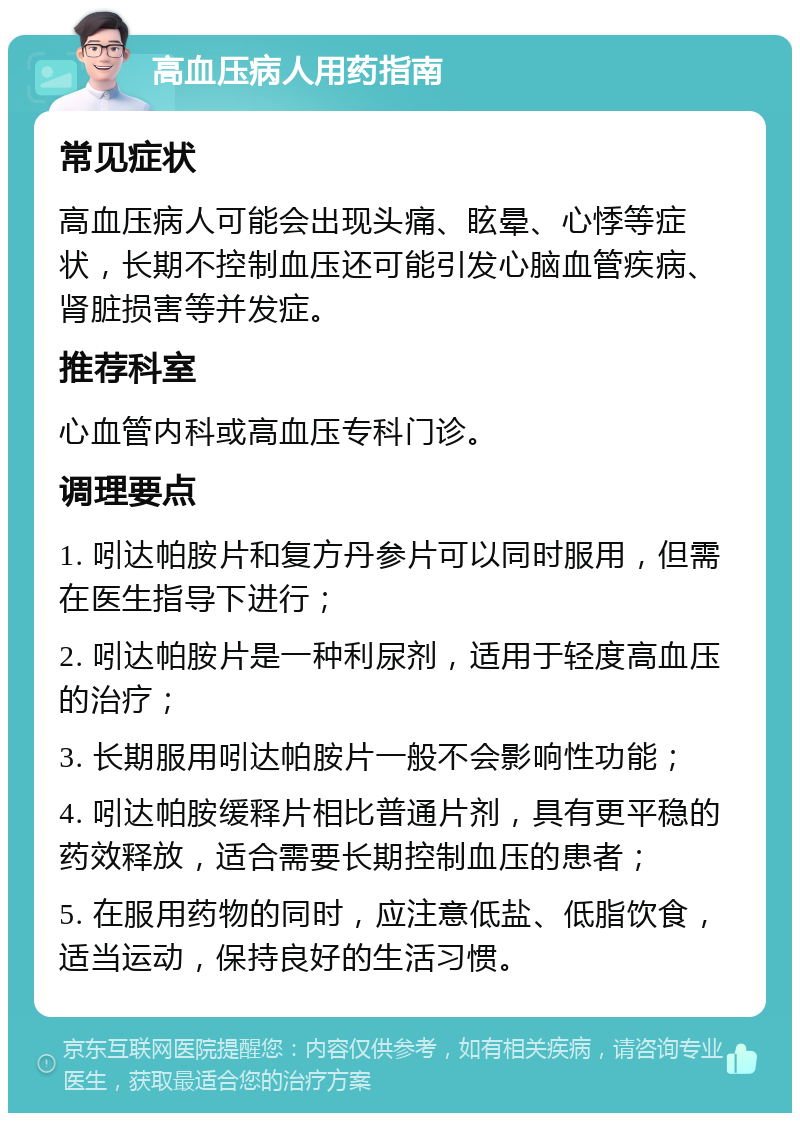 高血压病人用药指南 常见症状 高血压病人可能会出现头痛、眩晕、心悸等症状，长期不控制血压还可能引发心脑血管疾病、肾脏损害等并发症。 推荐科室 心血管内科或高血压专科门诊。 调理要点 1. 吲达帕胺片和复方丹参片可以同时服用，但需在医生指导下进行； 2. 吲达帕胺片是一种利尿剂，适用于轻度高血压的治疗； 3. 长期服用吲达帕胺片一般不会影响性功能； 4. 吲达帕胺缓释片相比普通片剂，具有更平稳的药效释放，适合需要长期控制血压的患者； 5. 在服用药物的同时，应注意低盐、低脂饮食，适当运动，保持良好的生活习惯。