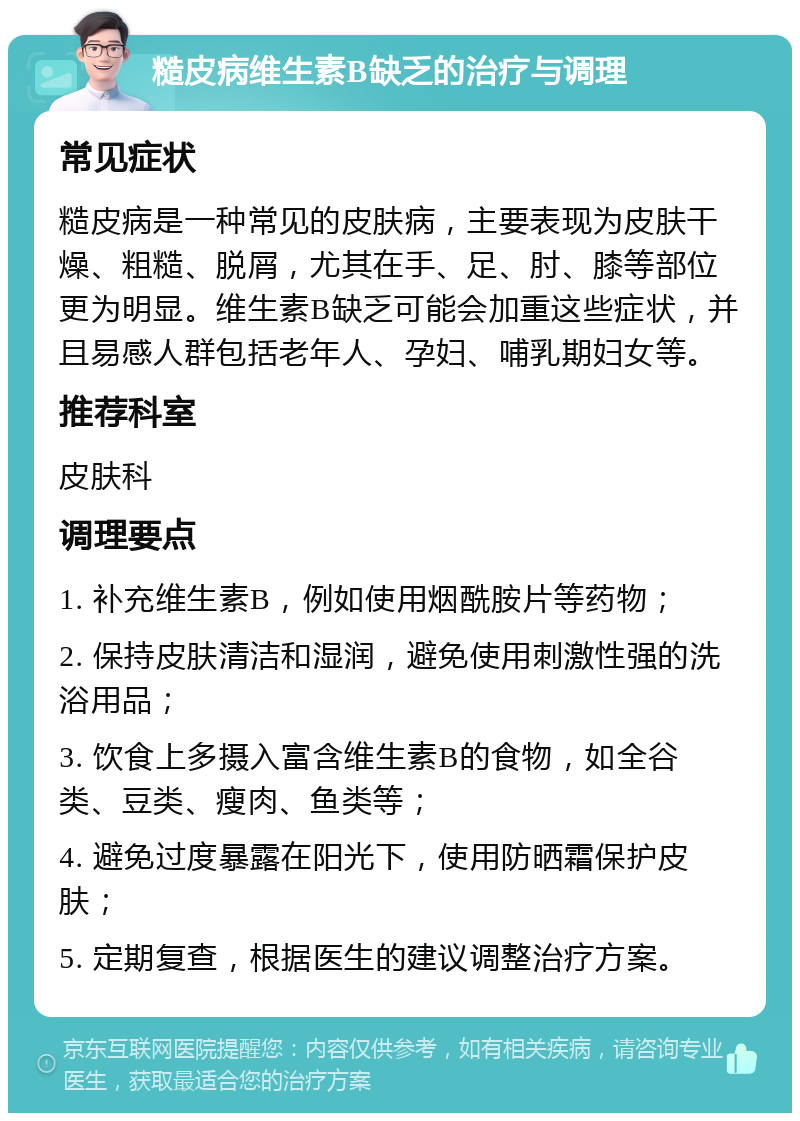 糙皮病维生素B缺乏的治疗与调理 常见症状 糙皮病是一种常见的皮肤病，主要表现为皮肤干燥、粗糙、脱屑，尤其在手、足、肘、膝等部位更为明显。维生素B缺乏可能会加重这些症状，并且易感人群包括老年人、孕妇、哺乳期妇女等。 推荐科室 皮肤科 调理要点 1. 补充维生素B，例如使用烟酰胺片等药物； 2. 保持皮肤清洁和湿润，避免使用刺激性强的洗浴用品； 3. 饮食上多摄入富含维生素B的食物，如全谷类、豆类、瘦肉、鱼类等； 4. 避免过度暴露在阳光下，使用防晒霜保护皮肤； 5. 定期复查，根据医生的建议调整治疗方案。