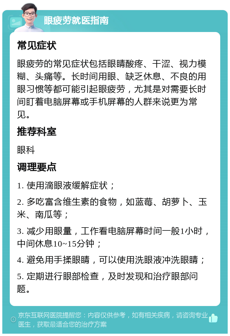 眼疲劳就医指南 常见症状 眼疲劳的常见症状包括眼睛酸疼、干涩、视力模糊、头痛等。长时间用眼、缺乏休息、不良的用眼习惯等都可能引起眼疲劳，尤其是对需要长时间盯着电脑屏幕或手机屏幕的人群来说更为常见。 推荐科室 眼科 调理要点 1. 使用滴眼液缓解症状； 2. 多吃富含维生素的食物，如蓝莓、胡萝卜、玉米、南瓜等； 3. 减少用眼量，工作看电脑屏幕时间一般1小时，中间休息10~15分钟； 4. 避免用手揉眼睛，可以使用洗眼液冲洗眼睛； 5. 定期进行眼部检查，及时发现和治疗眼部问题。