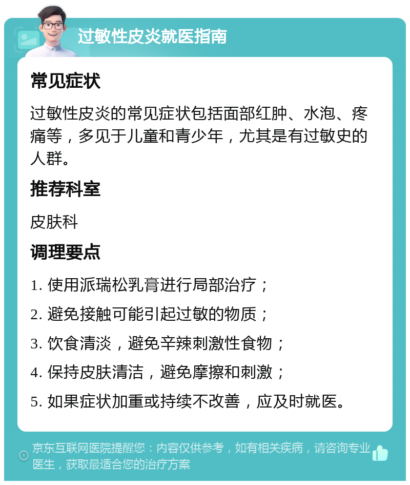 过敏性皮炎就医指南 常见症状 过敏性皮炎的常见症状包括面部红肿、水泡、疼痛等，多见于儿童和青少年，尤其是有过敏史的人群。 推荐科室 皮肤科 调理要点 1. 使用派瑞松乳膏进行局部治疗； 2. 避免接触可能引起过敏的物质； 3. 饮食清淡，避免辛辣刺激性食物； 4. 保持皮肤清洁，避免摩擦和刺激； 5. 如果症状加重或持续不改善，应及时就医。