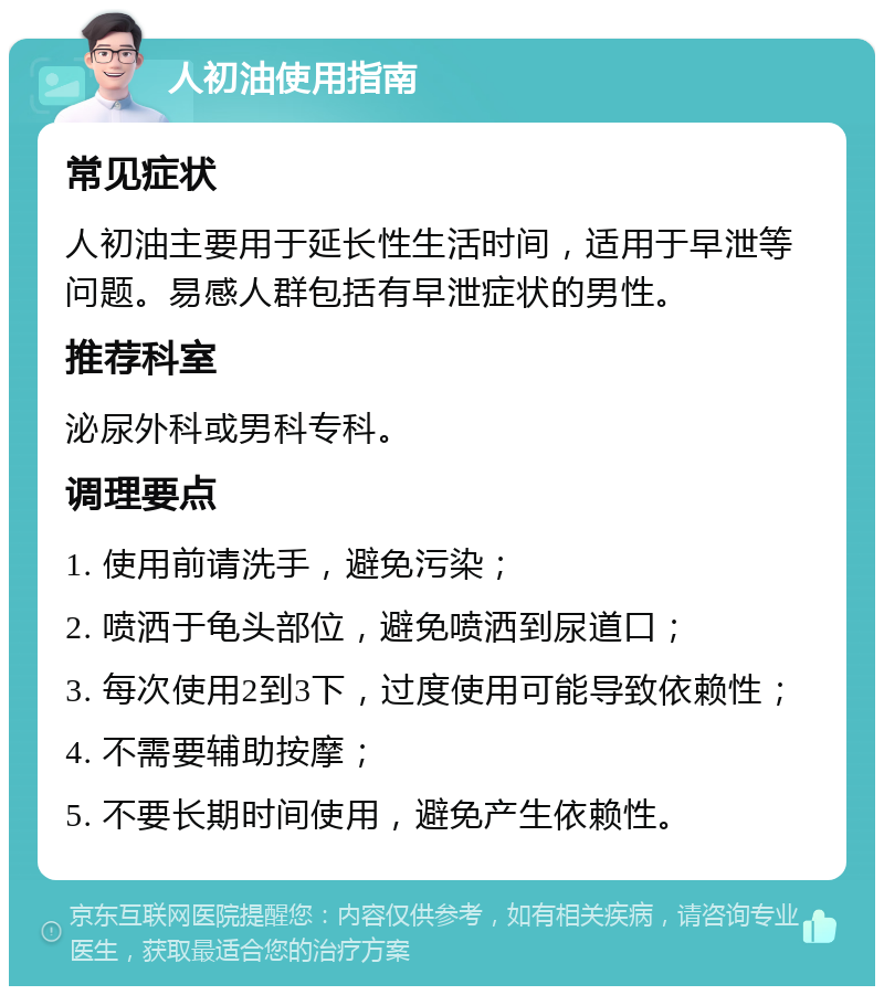 人初油使用指南 常见症状 人初油主要用于延长性生活时间，适用于早泄等问题。易感人群包括有早泄症状的男性。 推荐科室 泌尿外科或男科专科。 调理要点 1. 使用前请洗手，避免污染； 2. 喷洒于龟头部位，避免喷洒到尿道口； 3. 每次使用2到3下，过度使用可能导致依赖性； 4. 不需要辅助按摩； 5. 不要长期时间使用，避免产生依赖性。