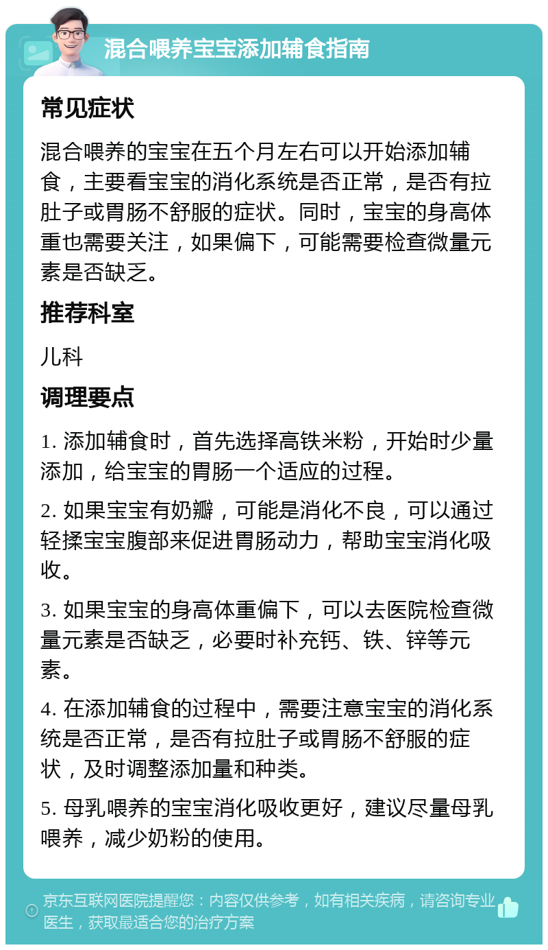 混合喂养宝宝添加辅食指南 常见症状 混合喂养的宝宝在五个月左右可以开始添加辅食，主要看宝宝的消化系统是否正常，是否有拉肚子或胃肠不舒服的症状。同时，宝宝的身高体重也需要关注，如果偏下，可能需要检查微量元素是否缺乏。 推荐科室 儿科 调理要点 1. 添加辅食时，首先选择高铁米粉，开始时少量添加，给宝宝的胃肠一个适应的过程。 2. 如果宝宝有奶瓣，可能是消化不良，可以通过轻揉宝宝腹部来促进胃肠动力，帮助宝宝消化吸收。 3. 如果宝宝的身高体重偏下，可以去医院检查微量元素是否缺乏，必要时补充钙、铁、锌等元素。 4. 在添加辅食的过程中，需要注意宝宝的消化系统是否正常，是否有拉肚子或胃肠不舒服的症状，及时调整添加量和种类。 5. 母乳喂养的宝宝消化吸收更好，建议尽量母乳喂养，减少奶粉的使用。