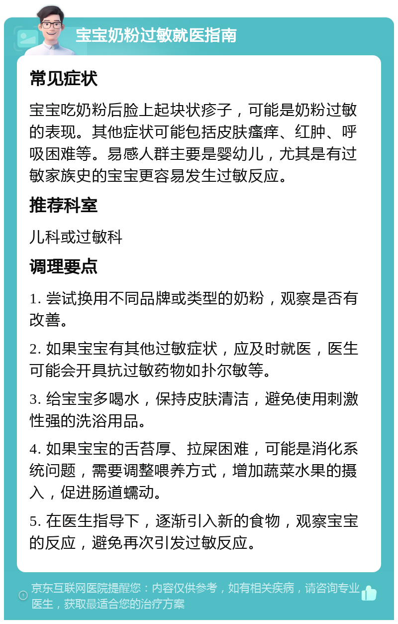 宝宝奶粉过敏就医指南 常见症状 宝宝吃奶粉后脸上起块状疹子，可能是奶粉过敏的表现。其他症状可能包括皮肤瘙痒、红肿、呼吸困难等。易感人群主要是婴幼儿，尤其是有过敏家族史的宝宝更容易发生过敏反应。 推荐科室 儿科或过敏科 调理要点 1. 尝试换用不同品牌或类型的奶粉，观察是否有改善。 2. 如果宝宝有其他过敏症状，应及时就医，医生可能会开具抗过敏药物如扑尔敏等。 3. 给宝宝多喝水，保持皮肤清洁，避免使用刺激性强的洗浴用品。 4. 如果宝宝的舌苔厚、拉屎困难，可能是消化系统问题，需要调整喂养方式，增加蔬菜水果的摄入，促进肠道蠕动。 5. 在医生指导下，逐渐引入新的食物，观察宝宝的反应，避免再次引发过敏反应。