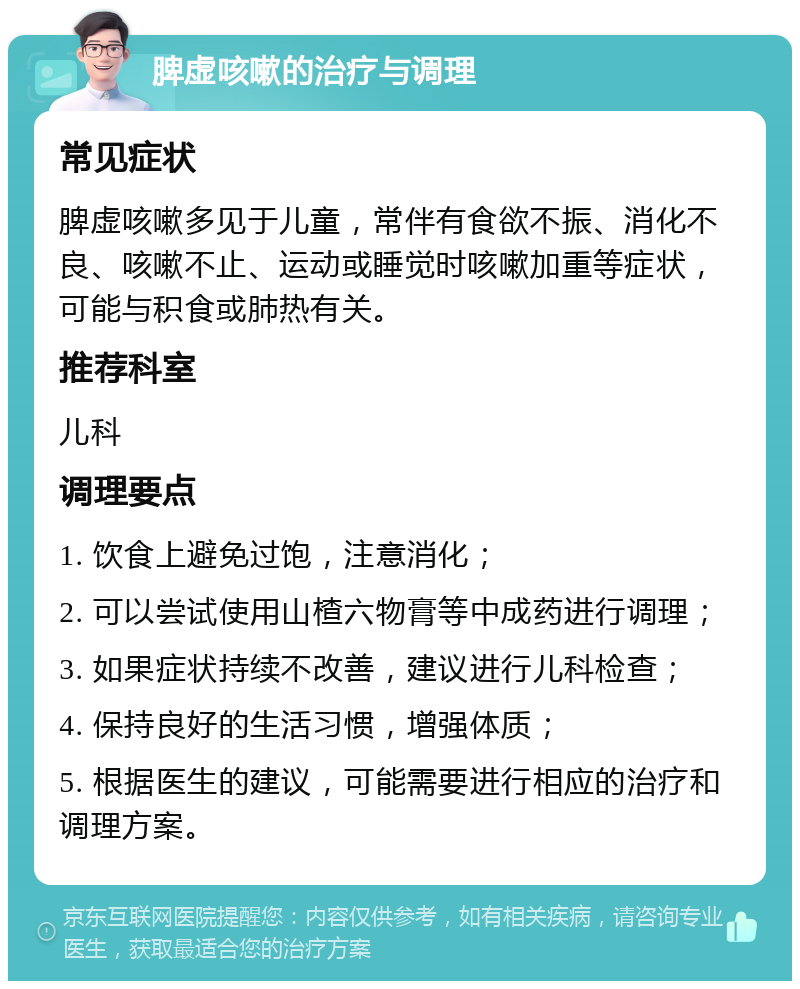 脾虚咳嗽的治疗与调理 常见症状 脾虚咳嗽多见于儿童，常伴有食欲不振、消化不良、咳嗽不止、运动或睡觉时咳嗽加重等症状，可能与积食或肺热有关。 推荐科室 儿科 调理要点 1. 饮食上避免过饱，注意消化； 2. 可以尝试使用山楂六物膏等中成药进行调理； 3. 如果症状持续不改善，建议进行儿科检查； 4. 保持良好的生活习惯，增强体质； 5. 根据医生的建议，可能需要进行相应的治疗和调理方案。