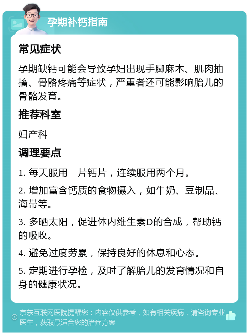 孕期补钙指南 常见症状 孕期缺钙可能会导致孕妇出现手脚麻木、肌肉抽搐、骨骼疼痛等症状，严重者还可能影响胎儿的骨骼发育。 推荐科室 妇产科 调理要点 1. 每天服用一片钙片，连续服用两个月。 2. 增加富含钙质的食物摄入，如牛奶、豆制品、海带等。 3. 多晒太阳，促进体内维生素D的合成，帮助钙的吸收。 4. 避免过度劳累，保持良好的休息和心态。 5. 定期进行孕检，及时了解胎儿的发育情况和自身的健康状况。