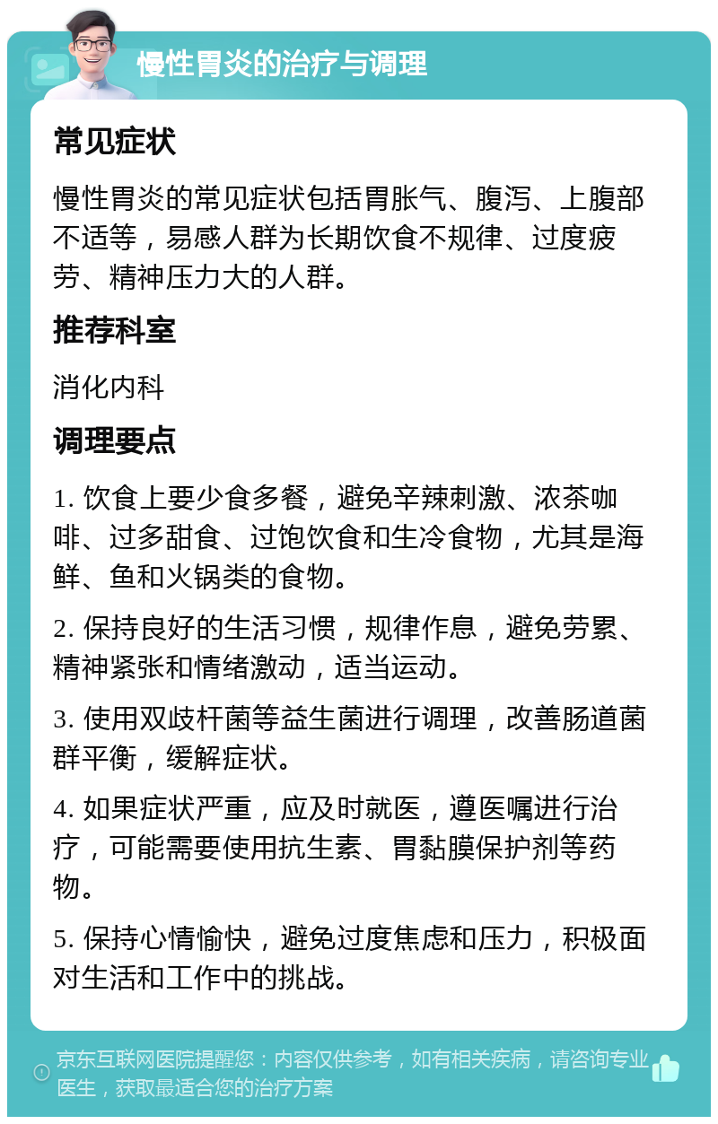 慢性胃炎的治疗与调理 常见症状 慢性胃炎的常见症状包括胃胀气、腹泻、上腹部不适等，易感人群为长期饮食不规律、过度疲劳、精神压力大的人群。 推荐科室 消化内科 调理要点 1. 饮食上要少食多餐，避免辛辣刺激、浓茶咖啡、过多甜食、过饱饮食和生冷食物，尤其是海鲜、鱼和火锅类的食物。 2. 保持良好的生活习惯，规律作息，避免劳累、精神紧张和情绪激动，适当运动。 3. 使用双歧杆菌等益生菌进行调理，改善肠道菌群平衡，缓解症状。 4. 如果症状严重，应及时就医，遵医嘱进行治疗，可能需要使用抗生素、胃黏膜保护剂等药物。 5. 保持心情愉快，避免过度焦虑和压力，积极面对生活和工作中的挑战。