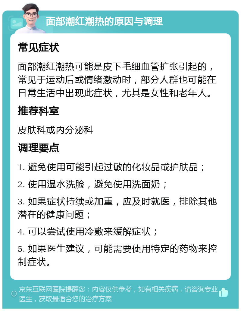 面部潮红潮热的原因与调理 常见症状 面部潮红潮热可能是皮下毛细血管扩张引起的，常见于运动后或情绪激动时，部分人群也可能在日常生活中出现此症状，尤其是女性和老年人。 推荐科室 皮肤科或内分泌科 调理要点 1. 避免使用可能引起过敏的化妆品或护肤品； 2. 使用温水洗脸，避免使用洗面奶； 3. 如果症状持续或加重，应及时就医，排除其他潜在的健康问题； 4. 可以尝试使用冷敷来缓解症状； 5. 如果医生建议，可能需要使用特定的药物来控制症状。