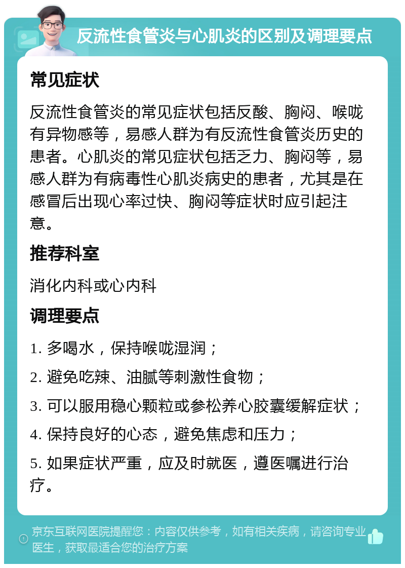 反流性食管炎与心肌炎的区别及调理要点 常见症状 反流性食管炎的常见症状包括反酸、胸闷、喉咙有异物感等，易感人群为有反流性食管炎历史的患者。心肌炎的常见症状包括乏力、胸闷等，易感人群为有病毒性心肌炎病史的患者，尤其是在感冒后出现心率过快、胸闷等症状时应引起注意。 推荐科室 消化内科或心内科 调理要点 1. 多喝水，保持喉咙湿润； 2. 避免吃辣、油腻等刺激性食物； 3. 可以服用稳心颗粒或参松养心胶囊缓解症状； 4. 保持良好的心态，避免焦虑和压力； 5. 如果症状严重，应及时就医，遵医嘱进行治疗。