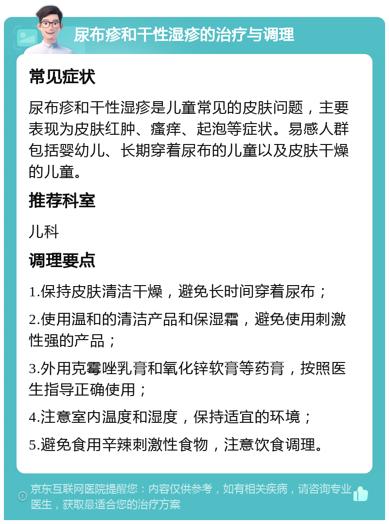 尿布疹和干性湿疹的治疗与调理 常见症状 尿布疹和干性湿疹是儿童常见的皮肤问题，主要表现为皮肤红肿、瘙痒、起泡等症状。易感人群包括婴幼儿、长期穿着尿布的儿童以及皮肤干燥的儿童。 推荐科室 儿科 调理要点 1.保持皮肤清洁干燥，避免长时间穿着尿布； 2.使用温和的清洁产品和保湿霜，避免使用刺激性强的产品； 3.外用克霉唑乳膏和氧化锌软膏等药膏，按照医生指导正确使用； 4.注意室内温度和湿度，保持适宜的环境； 5.避免食用辛辣刺激性食物，注意饮食调理。