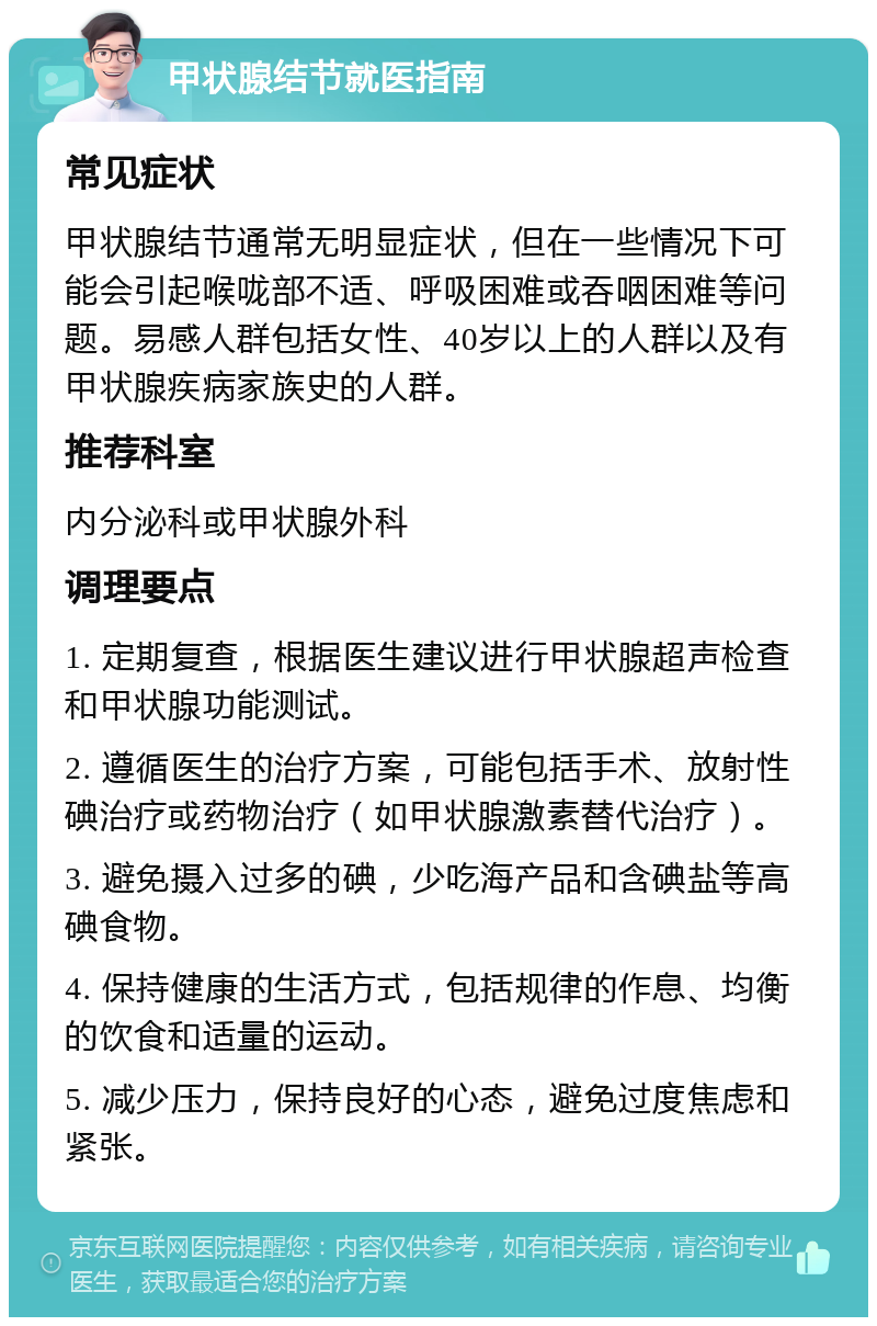 甲状腺结节就医指南 常见症状 甲状腺结节通常无明显症状，但在一些情况下可能会引起喉咙部不适、呼吸困难或吞咽困难等问题。易感人群包括女性、40岁以上的人群以及有甲状腺疾病家族史的人群。 推荐科室 内分泌科或甲状腺外科 调理要点 1. 定期复查，根据医生建议进行甲状腺超声检查和甲状腺功能测试。 2. 遵循医生的治疗方案，可能包括手术、放射性碘治疗或药物治疗（如甲状腺激素替代治疗）。 3. 避免摄入过多的碘，少吃海产品和含碘盐等高碘食物。 4. 保持健康的生活方式，包括规律的作息、均衡的饮食和适量的运动。 5. 减少压力，保持良好的心态，避免过度焦虑和紧张。