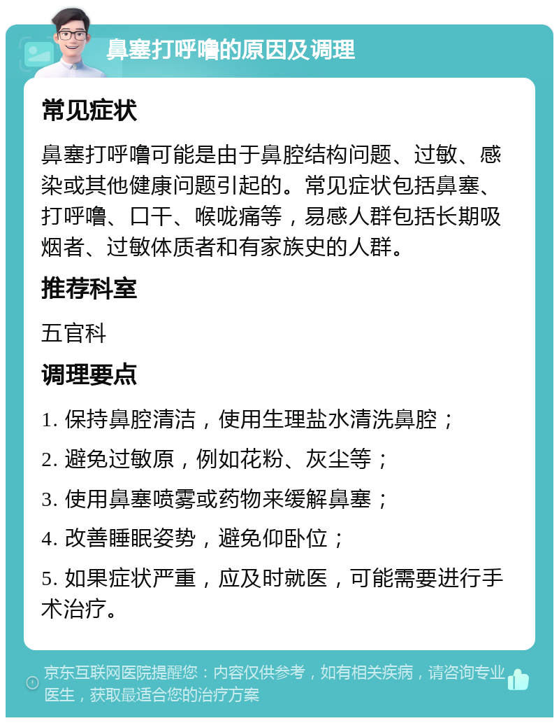 鼻塞打呼噜的原因及调理 常见症状 鼻塞打呼噜可能是由于鼻腔结构问题、过敏、感染或其他健康问题引起的。常见症状包括鼻塞、打呼噜、口干、喉咙痛等，易感人群包括长期吸烟者、过敏体质者和有家族史的人群。 推荐科室 五官科 调理要点 1. 保持鼻腔清洁，使用生理盐水清洗鼻腔； 2. 避免过敏原，例如花粉、灰尘等； 3. 使用鼻塞喷雾或药物来缓解鼻塞； 4. 改善睡眠姿势，避免仰卧位； 5. 如果症状严重，应及时就医，可能需要进行手术治疗。