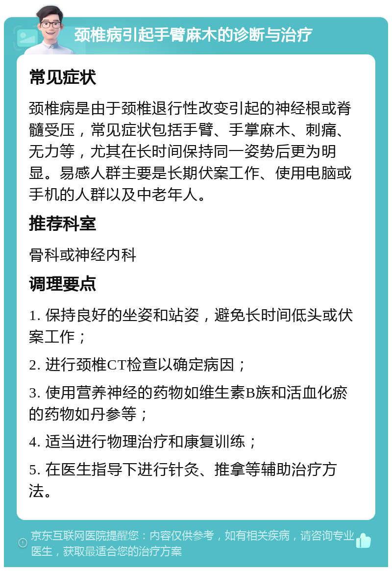 颈椎病引起手臂麻木的诊断与治疗 常见症状 颈椎病是由于颈椎退行性改变引起的神经根或脊髓受压，常见症状包括手臂、手掌麻木、刺痛、无力等，尤其在长时间保持同一姿势后更为明显。易感人群主要是长期伏案工作、使用电脑或手机的人群以及中老年人。 推荐科室 骨科或神经内科 调理要点 1. 保持良好的坐姿和站姿，避免长时间低头或伏案工作； 2. 进行颈椎CT检查以确定病因； 3. 使用营养神经的药物如维生素B族和活血化瘀的药物如丹参等； 4. 适当进行物理治疗和康复训练； 5. 在医生指导下进行针灸、推拿等辅助治疗方法。