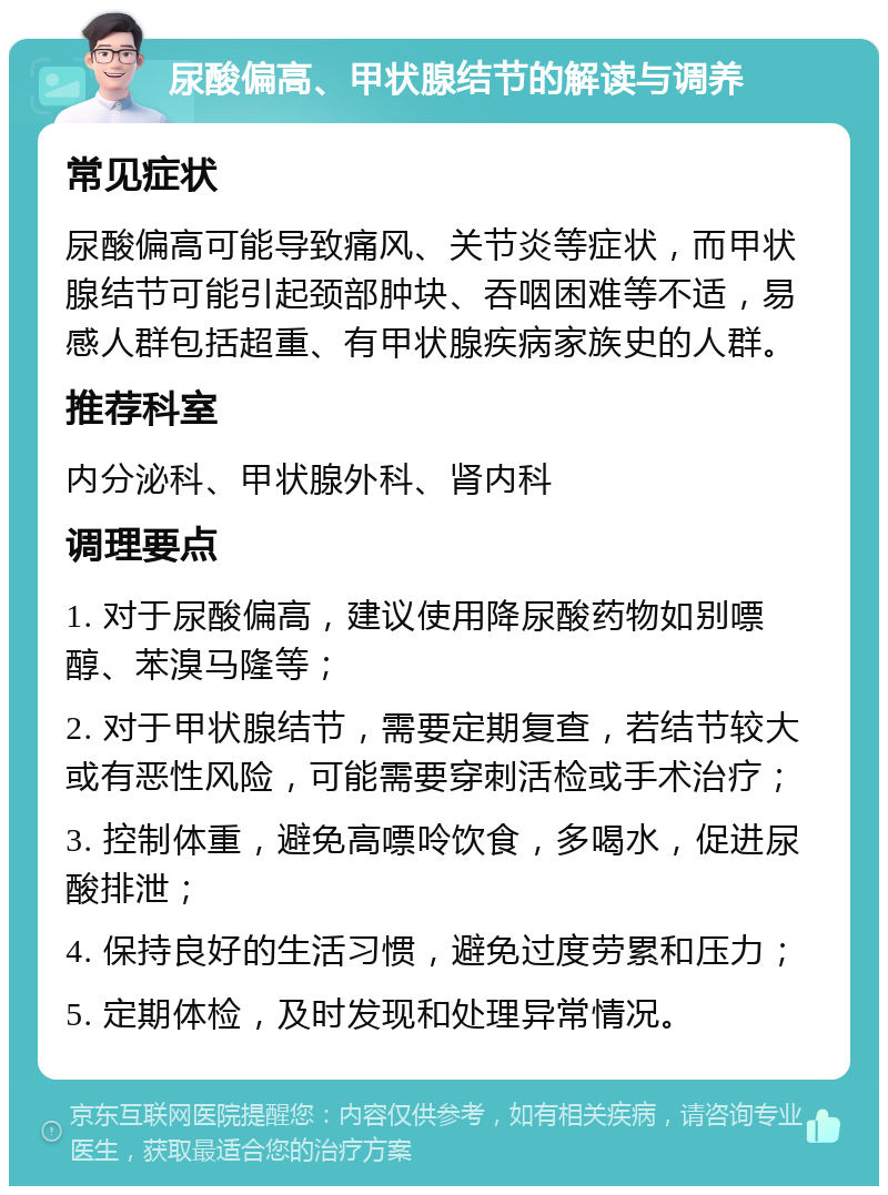 尿酸偏高、甲状腺结节的解读与调养 常见症状 尿酸偏高可能导致痛风、关节炎等症状，而甲状腺结节可能引起颈部肿块、吞咽困难等不适，易感人群包括超重、有甲状腺疾病家族史的人群。 推荐科室 内分泌科、甲状腺外科、肾内科 调理要点 1. 对于尿酸偏高，建议使用降尿酸药物如别嘌醇、苯溴马隆等； 2. 对于甲状腺结节，需要定期复查，若结节较大或有恶性风险，可能需要穿刺活检或手术治疗； 3. 控制体重，避免高嘌呤饮食，多喝水，促进尿酸排泄； 4. 保持良好的生活习惯，避免过度劳累和压力； 5. 定期体检，及时发现和处理异常情况。