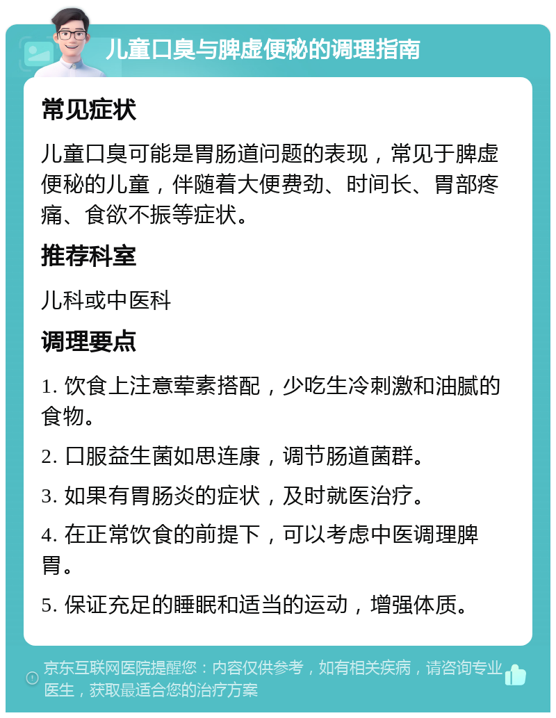 儿童口臭与脾虚便秘的调理指南 常见症状 儿童口臭可能是胃肠道问题的表现，常见于脾虚便秘的儿童，伴随着大便费劲、时间长、胃部疼痛、食欲不振等症状。 推荐科室 儿科或中医科 调理要点 1. 饮食上注意荤素搭配，少吃生冷刺激和油腻的食物。 2. 口服益生菌如思连康，调节肠道菌群。 3. 如果有胃肠炎的症状，及时就医治疗。 4. 在正常饮食的前提下，可以考虑中医调理脾胃。 5. 保证充足的睡眠和适当的运动，增强体质。