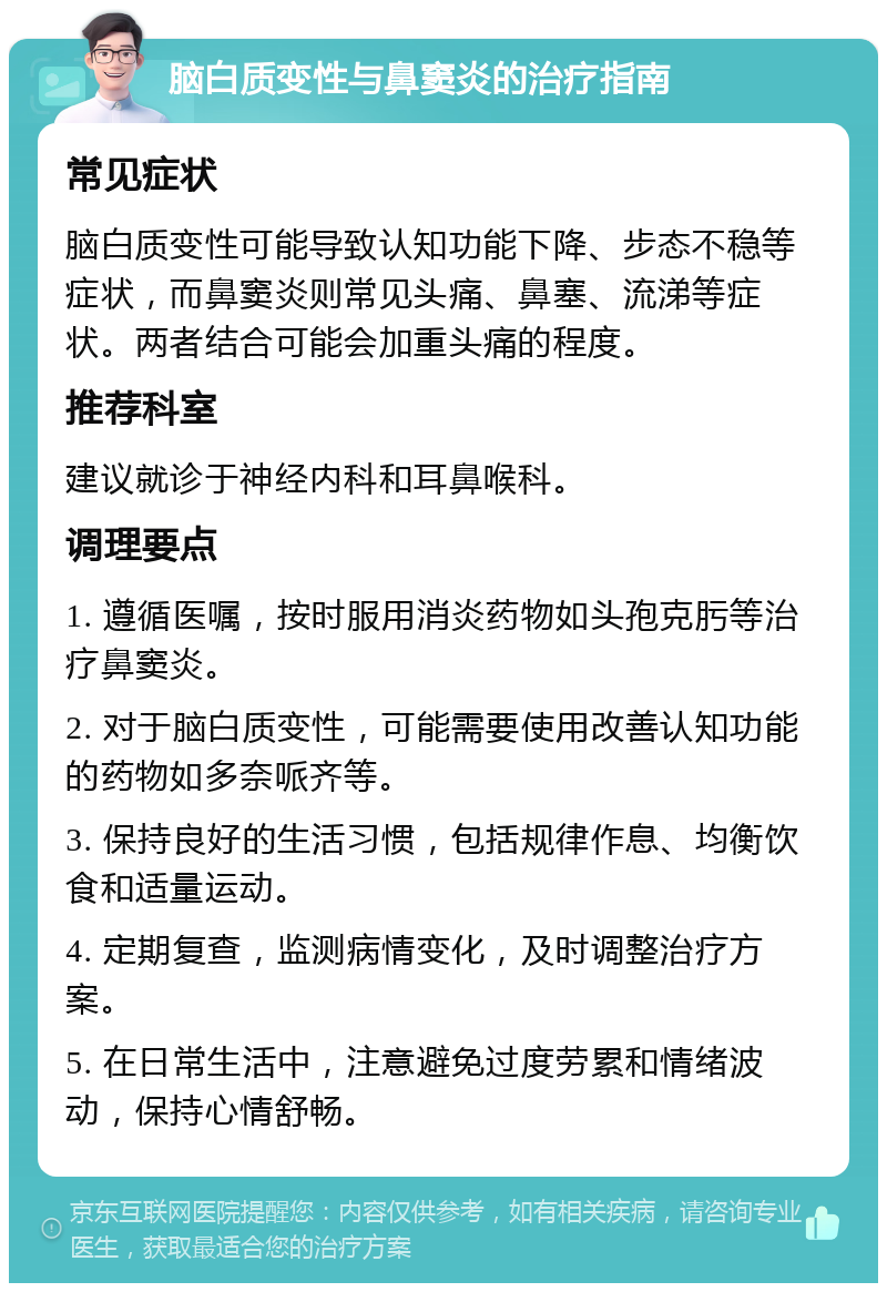 脑白质变性与鼻窦炎的治疗指南 常见症状 脑白质变性可能导致认知功能下降、步态不稳等症状，而鼻窦炎则常见头痛、鼻塞、流涕等症状。两者结合可能会加重头痛的程度。 推荐科室 建议就诊于神经内科和耳鼻喉科。 调理要点 1. 遵循医嘱，按时服用消炎药物如头孢克肟等治疗鼻窦炎。 2. 对于脑白质变性，可能需要使用改善认知功能的药物如多奈哌齐等。 3. 保持良好的生活习惯，包括规律作息、均衡饮食和适量运动。 4. 定期复查，监测病情变化，及时调整治疗方案。 5. 在日常生活中，注意避免过度劳累和情绪波动，保持心情舒畅。