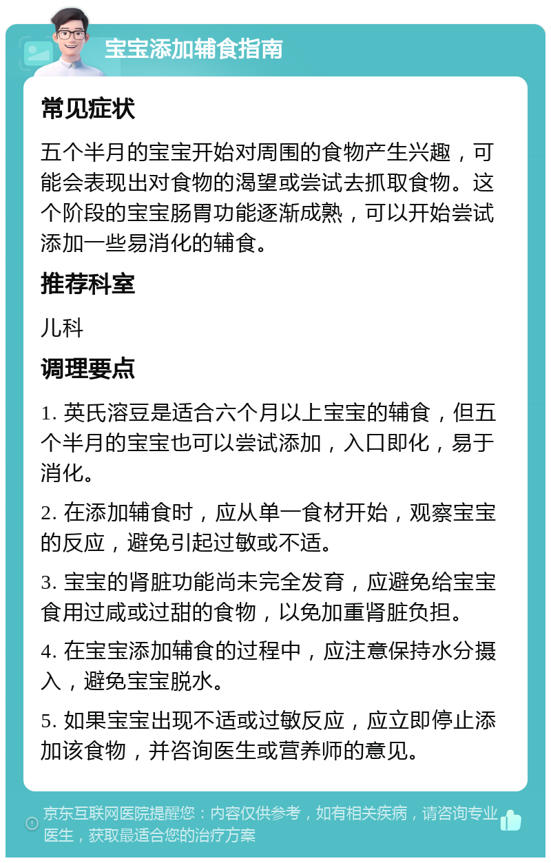 宝宝添加辅食指南 常见症状 五个半月的宝宝开始对周围的食物产生兴趣，可能会表现出对食物的渴望或尝试去抓取食物。这个阶段的宝宝肠胃功能逐渐成熟，可以开始尝试添加一些易消化的辅食。 推荐科室 儿科 调理要点 1. 英氏溶豆是适合六个月以上宝宝的辅食，但五个半月的宝宝也可以尝试添加，入口即化，易于消化。 2. 在添加辅食时，应从单一食材开始，观察宝宝的反应，避免引起过敏或不适。 3. 宝宝的肾脏功能尚未完全发育，应避免给宝宝食用过咸或过甜的食物，以免加重肾脏负担。 4. 在宝宝添加辅食的过程中，应注意保持水分摄入，避免宝宝脱水。 5. 如果宝宝出现不适或过敏反应，应立即停止添加该食物，并咨询医生或营养师的意见。