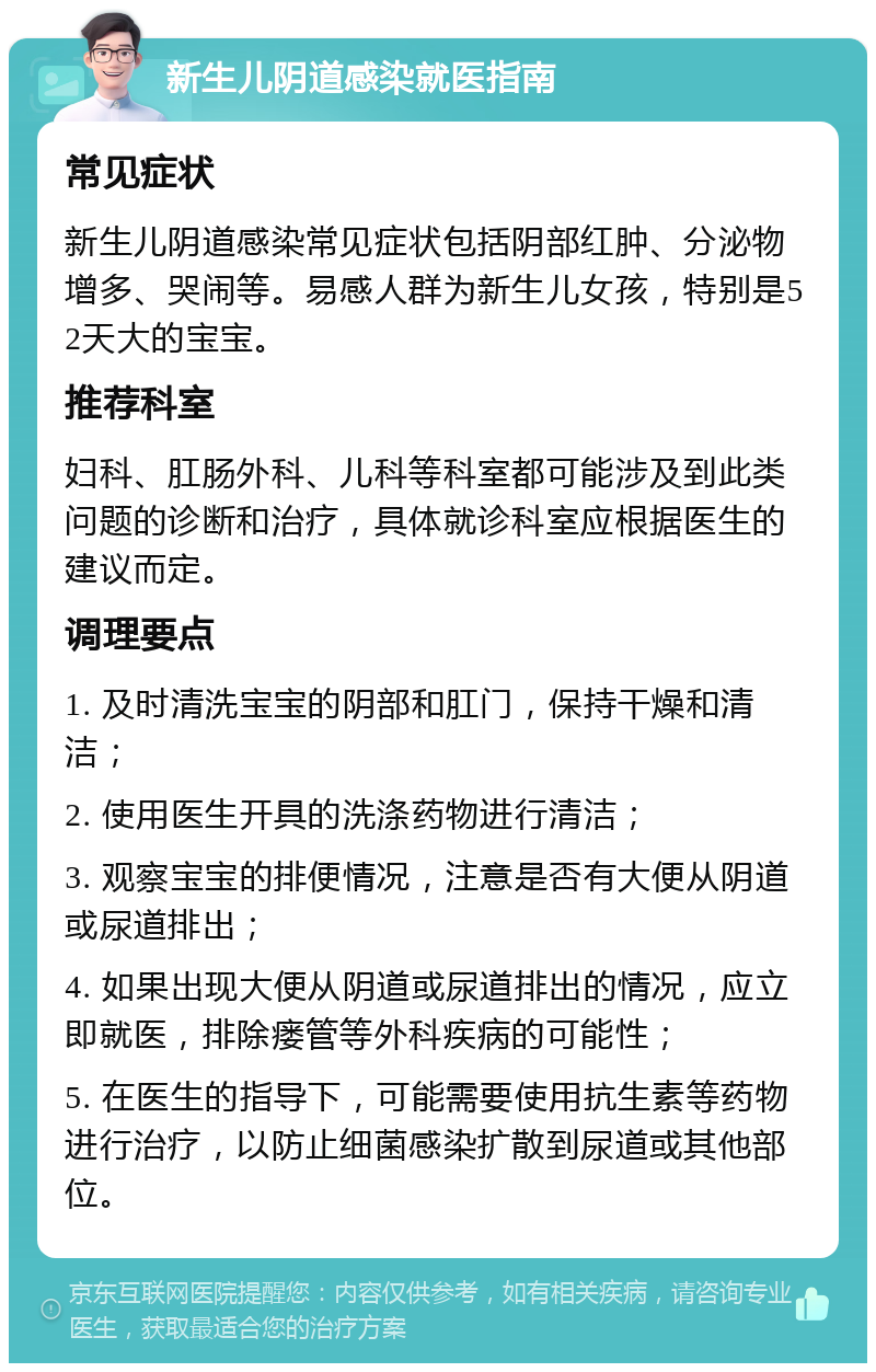 新生儿阴道感染就医指南 常见症状 新生儿阴道感染常见症状包括阴部红肿、分泌物增多、哭闹等。易感人群为新生儿女孩，特别是52天大的宝宝。 推荐科室 妇科、肛肠外科、儿科等科室都可能涉及到此类问题的诊断和治疗，具体就诊科室应根据医生的建议而定。 调理要点 1. 及时清洗宝宝的阴部和肛门，保持干燥和清洁； 2. 使用医生开具的洗涤药物进行清洁； 3. 观察宝宝的排便情况，注意是否有大便从阴道或尿道排出； 4. 如果出现大便从阴道或尿道排出的情况，应立即就医，排除瘘管等外科疾病的可能性； 5. 在医生的指导下，可能需要使用抗生素等药物进行治疗，以防止细菌感染扩散到尿道或其他部位。