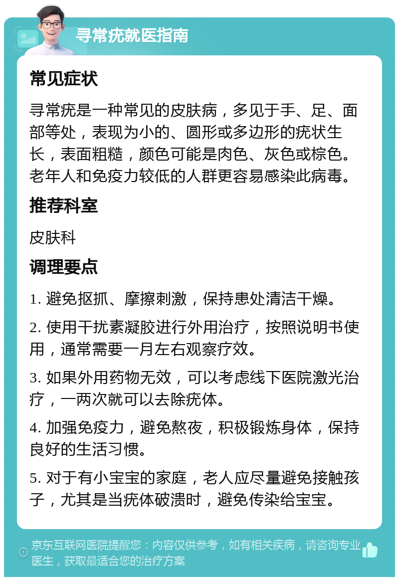 寻常疣就医指南 常见症状 寻常疣是一种常见的皮肤病，多见于手、足、面部等处，表现为小的、圆形或多边形的疣状生长，表面粗糙，颜色可能是肉色、灰色或棕色。老年人和免疫力较低的人群更容易感染此病毒。 推荐科室 皮肤科 调理要点 1. 避免抠抓、摩擦刺激，保持患处清洁干燥。 2. 使用干扰素凝胶进行外用治疗，按照说明书使用，通常需要一月左右观察疗效。 3. 如果外用药物无效，可以考虑线下医院激光治疗，一两次就可以去除疣体。 4. 加强免疫力，避免熬夜，积极锻炼身体，保持良好的生活习惯。 5. 对于有小宝宝的家庭，老人应尽量避免接触孩子，尤其是当疣体破溃时，避免传染给宝宝。