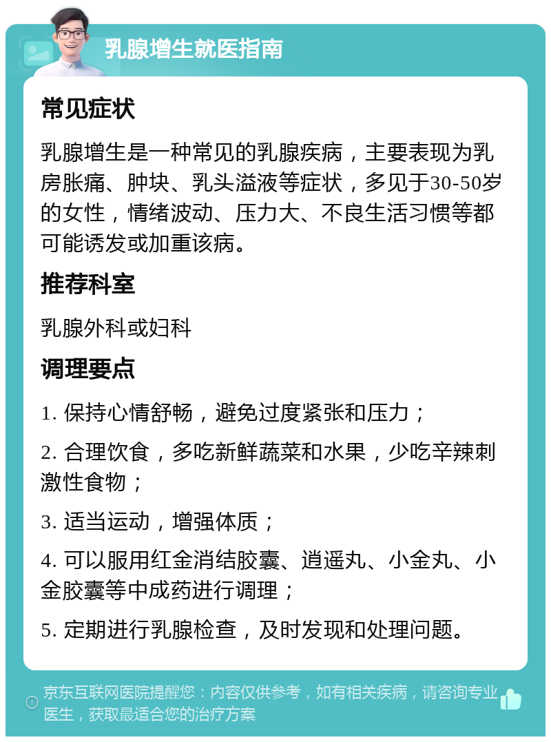 乳腺增生就医指南 常见症状 乳腺增生是一种常见的乳腺疾病，主要表现为乳房胀痛、肿块、乳头溢液等症状，多见于30-50岁的女性，情绪波动、压力大、不良生活习惯等都可能诱发或加重该病。 推荐科室 乳腺外科或妇科 调理要点 1. 保持心情舒畅，避免过度紧张和压力； 2. 合理饮食，多吃新鲜蔬菜和水果，少吃辛辣刺激性食物； 3. 适当运动，增强体质； 4. 可以服用红金消结胶囊、逍遥丸、小金丸、小金胶囊等中成药进行调理； 5. 定期进行乳腺检查，及时发现和处理问题。