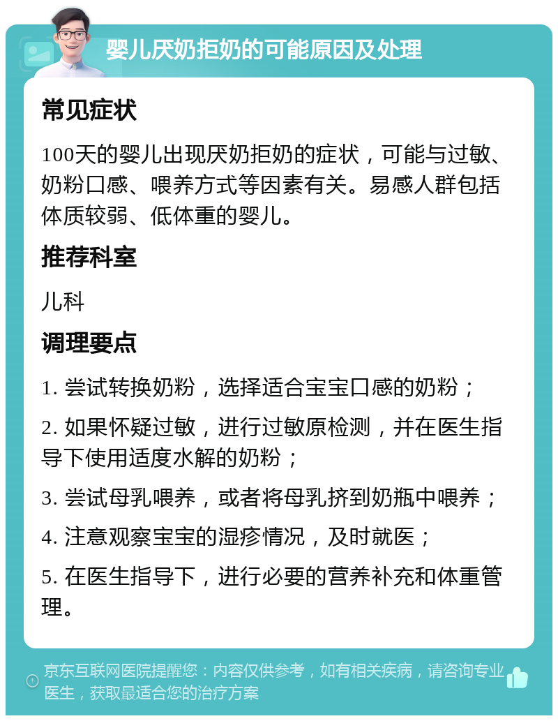 婴儿厌奶拒奶的可能原因及处理 常见症状 100天的婴儿出现厌奶拒奶的症状，可能与过敏、奶粉口感、喂养方式等因素有关。易感人群包括体质较弱、低体重的婴儿。 推荐科室 儿科 调理要点 1. 尝试转换奶粉，选择适合宝宝口感的奶粉； 2. 如果怀疑过敏，进行过敏原检测，并在医生指导下使用适度水解的奶粉； 3. 尝试母乳喂养，或者将母乳挤到奶瓶中喂养； 4. 注意观察宝宝的湿疹情况，及时就医； 5. 在医生指导下，进行必要的营养补充和体重管理。