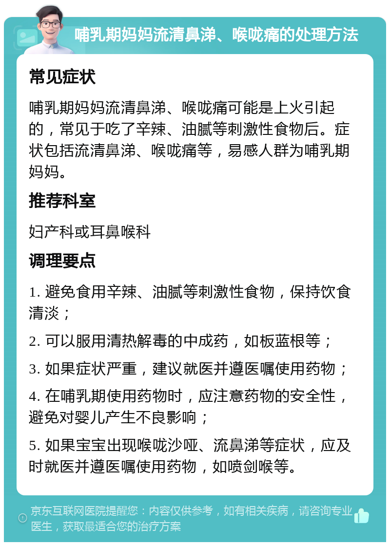 哺乳期妈妈流清鼻涕、喉咙痛的处理方法 常见症状 哺乳期妈妈流清鼻涕、喉咙痛可能是上火引起的，常见于吃了辛辣、油腻等刺激性食物后。症状包括流清鼻涕、喉咙痛等，易感人群为哺乳期妈妈。 推荐科室 妇产科或耳鼻喉科 调理要点 1. 避免食用辛辣、油腻等刺激性食物，保持饮食清淡； 2. 可以服用清热解毒的中成药，如板蓝根等； 3. 如果症状严重，建议就医并遵医嘱使用药物； 4. 在哺乳期使用药物时，应注意药物的安全性，避免对婴儿产生不良影响； 5. 如果宝宝出现喉咙沙哑、流鼻涕等症状，应及时就医并遵医嘱使用药物，如喷剑喉等。