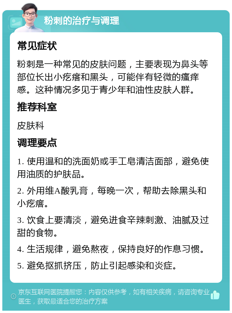 粉刺的治疗与调理 常见症状 粉刺是一种常见的皮肤问题，主要表现为鼻头等部位长出小疙瘩和黑头，可能伴有轻微的瘙痒感。这种情况多见于青少年和油性皮肤人群。 推荐科室 皮肤科 调理要点 1. 使用温和的洗面奶或手工皂清洁面部，避免使用油质的护肤品。 2. 外用维A酸乳膏，每晚一次，帮助去除黑头和小疙瘩。 3. 饮食上要清淡，避免进食辛辣刺激、油腻及过甜的食物。 4. 生活规律，避免熬夜，保持良好的作息习惯。 5. 避免抠抓挤压，防止引起感染和炎症。