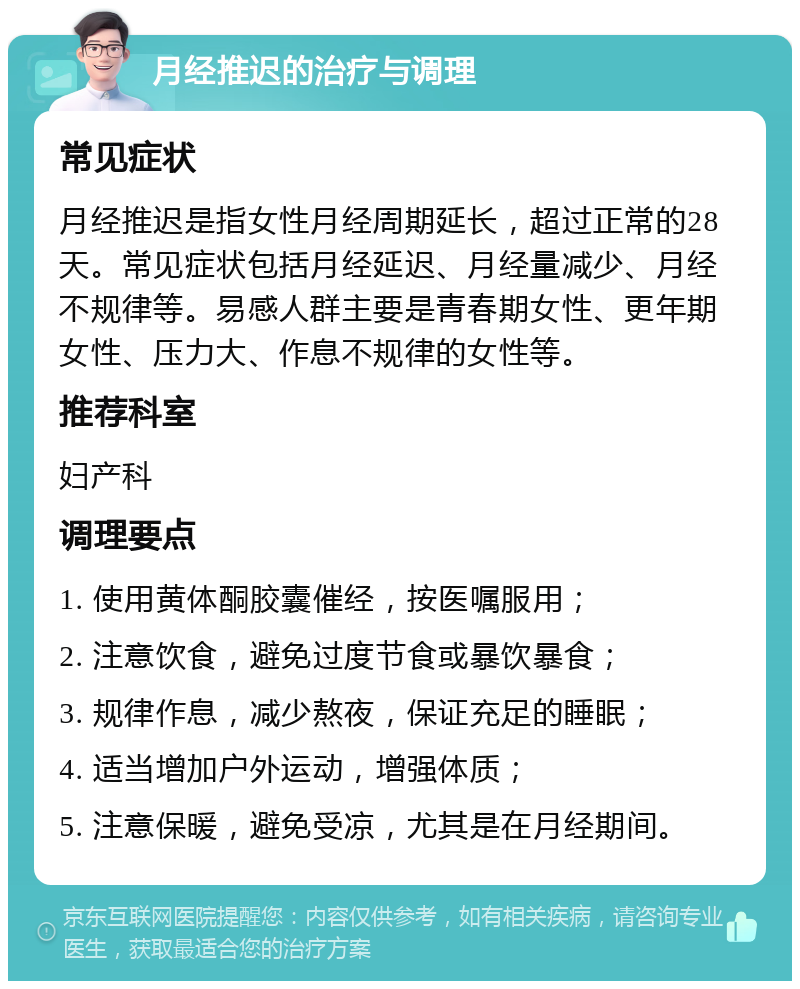 月经推迟的治疗与调理 常见症状 月经推迟是指女性月经周期延长，超过正常的28天。常见症状包括月经延迟、月经量减少、月经不规律等。易感人群主要是青春期女性、更年期女性、压力大、作息不规律的女性等。 推荐科室 妇产科 调理要点 1. 使用黄体酮胶囊催经，按医嘱服用； 2. 注意饮食，避免过度节食或暴饮暴食； 3. 规律作息，减少熬夜，保证充足的睡眠； 4. 适当增加户外运动，增强体质； 5. 注意保暖，避免受凉，尤其是在月经期间。