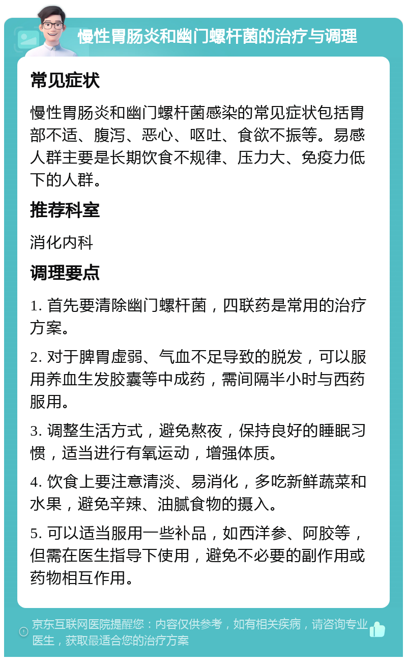 慢性胃肠炎和幽门螺杆菌的治疗与调理 常见症状 慢性胃肠炎和幽门螺杆菌感染的常见症状包括胃部不适、腹泻、恶心、呕吐、食欲不振等。易感人群主要是长期饮食不规律、压力大、免疫力低下的人群。 推荐科室 消化内科 调理要点 1. 首先要清除幽门螺杆菌，四联药是常用的治疗方案。 2. 对于脾胃虚弱、气血不足导致的脱发，可以服用养血生发胶囊等中成药，需间隔半小时与西药服用。 3. 调整生活方式，避免熬夜，保持良好的睡眠习惯，适当进行有氧运动，增强体质。 4. 饮食上要注意清淡、易消化，多吃新鲜蔬菜和水果，避免辛辣、油腻食物的摄入。 5. 可以适当服用一些补品，如西洋参、阿胶等，但需在医生指导下使用，避免不必要的副作用或药物相互作用。