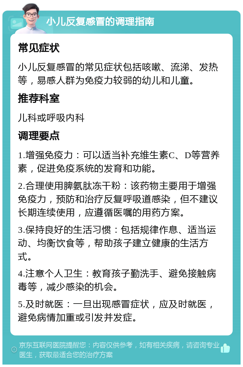 小儿反复感冒的调理指南 常见症状 小儿反复感冒的常见症状包括咳嗽、流涕、发热等，易感人群为免疫力较弱的幼儿和儿童。 推荐科室 儿科或呼吸内科 调理要点 1.增强免疫力：可以适当补充维生素C、D等营养素，促进免疫系统的发育和功能。 2.合理使用脾氨肽冻干粉：该药物主要用于增强免疫力，预防和治疗反复呼吸道感染，但不建议长期连续使用，应遵循医嘱的用药方案。 3.保持良好的生活习惯：包括规律作息、适当运动、均衡饮食等，帮助孩子建立健康的生活方式。 4.注意个人卫生：教育孩子勤洗手、避免接触病毒等，减少感染的机会。 5.及时就医：一旦出现感冒症状，应及时就医，避免病情加重或引发并发症。