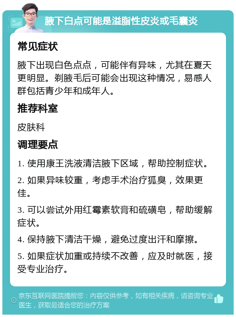 腋下白点可能是溢脂性皮炎或毛囊炎 常见症状 腋下出现白色点点，可能伴有异味，尤其在夏天更明显。剃腋毛后可能会出现这种情况，易感人群包括青少年和成年人。 推荐科室 皮肤科 调理要点 1. 使用康王洗液清洁腋下区域，帮助控制症状。 2. 如果异味较重，考虑手术治疗狐臭，效果更佳。 3. 可以尝试外用红霉素软膏和硫磺皂，帮助缓解症状。 4. 保持腋下清洁干燥，避免过度出汗和摩擦。 5. 如果症状加重或持续不改善，应及时就医，接受专业治疗。