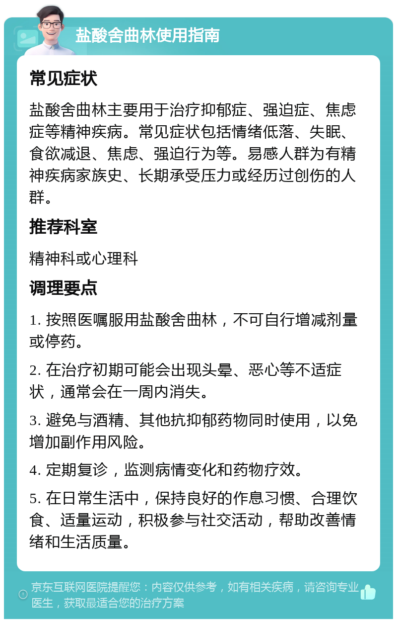 盐酸舍曲林使用指南 常见症状 盐酸舍曲林主要用于治疗抑郁症、强迫症、焦虑症等精神疾病。常见症状包括情绪低落、失眠、食欲减退、焦虑、强迫行为等。易感人群为有精神疾病家族史、长期承受压力或经历过创伤的人群。 推荐科室 精神科或心理科 调理要点 1. 按照医嘱服用盐酸舍曲林，不可自行增减剂量或停药。 2. 在治疗初期可能会出现头晕、恶心等不适症状，通常会在一周内消失。 3. 避免与酒精、其他抗抑郁药物同时使用，以免增加副作用风险。 4. 定期复诊，监测病情变化和药物疗效。 5. 在日常生活中，保持良好的作息习惯、合理饮食、适量运动，积极参与社交活动，帮助改善情绪和生活质量。