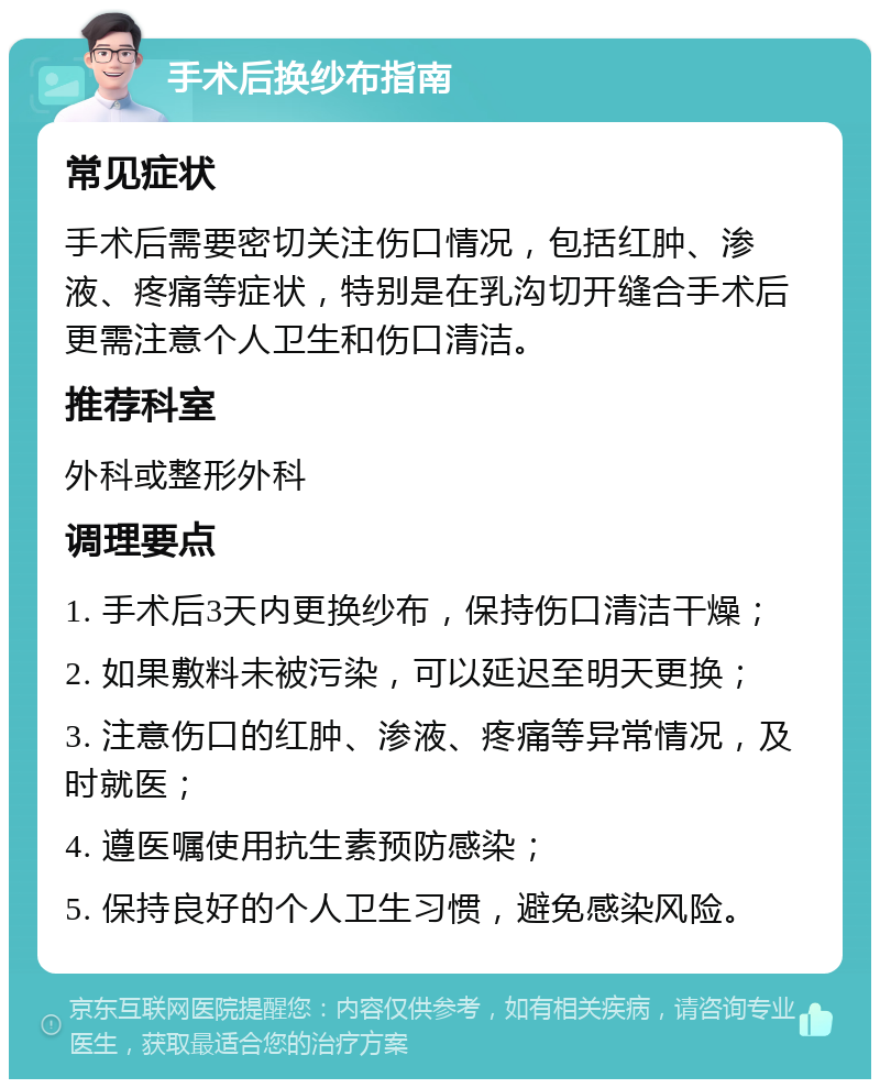 手术后换纱布指南 常见症状 手术后需要密切关注伤口情况，包括红肿、渗液、疼痛等症状，特别是在乳沟切开缝合手术后更需注意个人卫生和伤口清洁。 推荐科室 外科或整形外科 调理要点 1. 手术后3天内更换纱布，保持伤口清洁干燥； 2. 如果敷料未被污染，可以延迟至明天更换； 3. 注意伤口的红肿、渗液、疼痛等异常情况，及时就医； 4. 遵医嘱使用抗生素预防感染； 5. 保持良好的个人卫生习惯，避免感染风险。