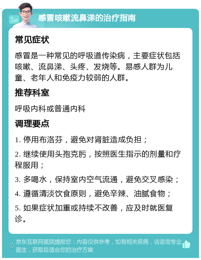 感冒咳嗽流鼻涕的治疗指南 常见症状 感冒是一种常见的呼吸道传染病，主要症状包括咳嗽、流鼻涕、头疼、发烧等。易感人群为儿童、老年人和免疫力较弱的人群。 推荐科室 呼吸内科或普通内科 调理要点 1. 停用布洛芬，避免对肾脏造成负担； 2. 继续使用头孢克肟，按照医生指示的剂量和疗程服用； 3. 多喝水，保持室内空气流通，避免交叉感染； 4. 遵循清淡饮食原则，避免辛辣、油腻食物； 5. 如果症状加重或持续不改善，应及时就医复诊。