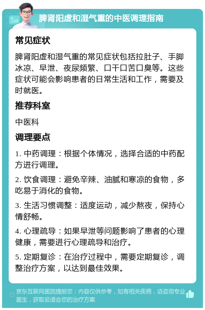 脾肾阳虚和湿气重的中医调理指南 常见症状 脾肾阳虚和湿气重的常见症状包括拉肚子、手脚冰凉、早泄、夜尿频繁、口干口苦口臭等。这些症状可能会影响患者的日常生活和工作，需要及时就医。 推荐科室 中医科 调理要点 1. 中药调理：根据个体情况，选择合适的中药配方进行调理。 2. 饮食调理：避免辛辣、油腻和寒凉的食物，多吃易于消化的食物。 3. 生活习惯调整：适度运动，减少熬夜，保持心情舒畅。 4. 心理疏导：如果早泄等问题影响了患者的心理健康，需要进行心理疏导和治疗。 5. 定期复诊：在治疗过程中，需要定期复诊，调整治疗方案，以达到最佳效果。