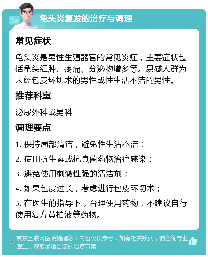 龟头炎复发的治疗与调理 常见症状 龟头炎是男性生殖器官的常见炎症，主要症状包括龟头红肿、疼痛、分泌物增多等。易感人群为未经包皮环切术的男性或性生活不洁的男性。 推荐科室 泌尿外科或男科 调理要点 1. 保持局部清洁，避免性生活不洁； 2. 使用抗生素或抗真菌药物治疗感染； 3. 避免使用刺激性强的清洁剂； 4. 如果包皮过长，考虑进行包皮环切术； 5. 在医生的指导下，合理使用药物，不建议自行使用复方黄柏液等药物。