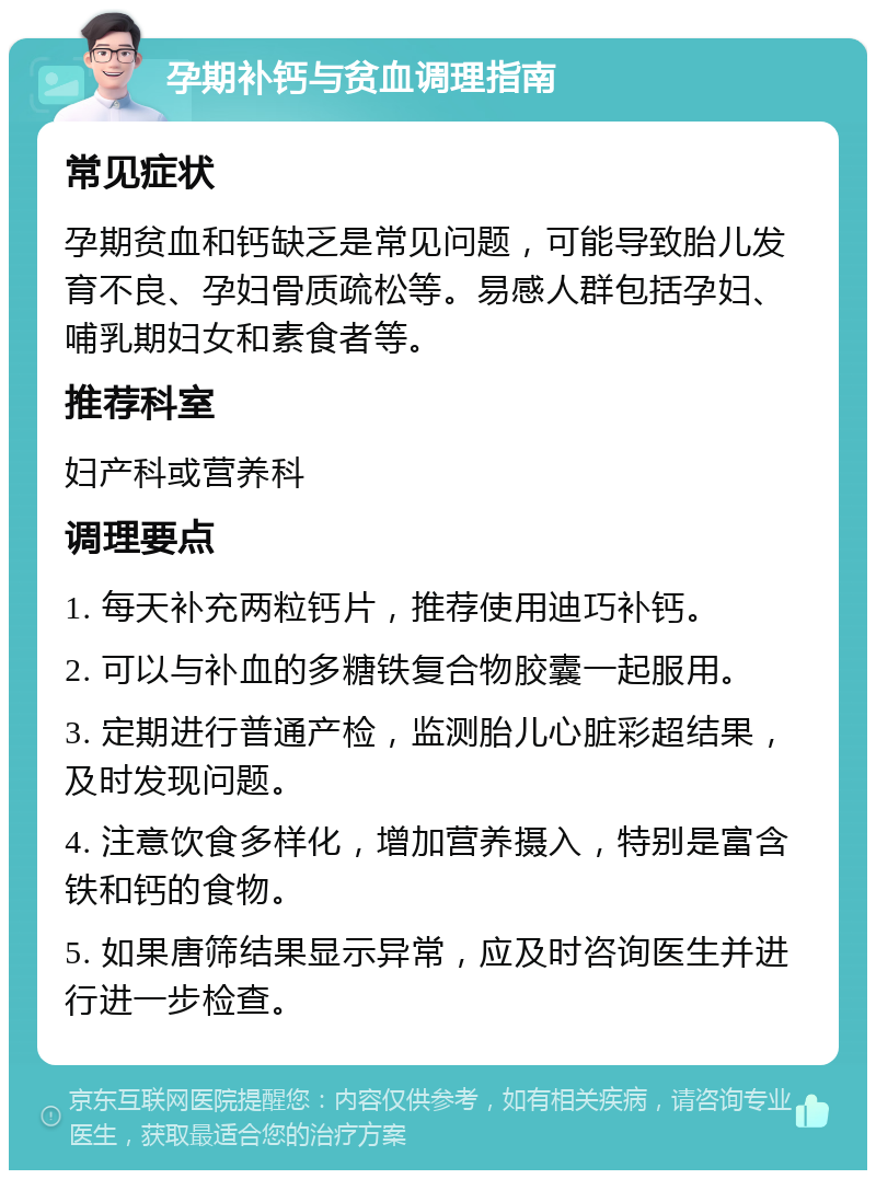 孕期补钙与贫血调理指南 常见症状 孕期贫血和钙缺乏是常见问题，可能导致胎儿发育不良、孕妇骨质疏松等。易感人群包括孕妇、哺乳期妇女和素食者等。 推荐科室 妇产科或营养科 调理要点 1. 每天补充两粒钙片，推荐使用迪巧补钙。 2. 可以与补血的多糖铁复合物胶囊一起服用。 3. 定期进行普通产检，监测胎儿心脏彩超结果，及时发现问题。 4. 注意饮食多样化，增加营养摄入，特别是富含铁和钙的食物。 5. 如果唐筛结果显示异常，应及时咨询医生并进行进一步检查。