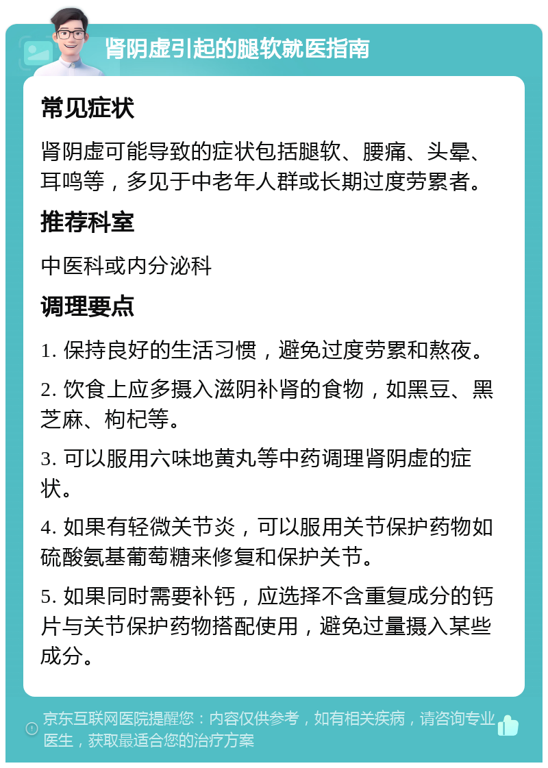 肾阴虚引起的腿软就医指南 常见症状 肾阴虚可能导致的症状包括腿软、腰痛、头晕、耳鸣等，多见于中老年人群或长期过度劳累者。 推荐科室 中医科或内分泌科 调理要点 1. 保持良好的生活习惯，避免过度劳累和熬夜。 2. 饮食上应多摄入滋阴补肾的食物，如黑豆、黑芝麻、枸杞等。 3. 可以服用六味地黄丸等中药调理肾阴虚的症状。 4. 如果有轻微关节炎，可以服用关节保护药物如硫酸氨基葡萄糖来修复和保护关节。 5. 如果同时需要补钙，应选择不含重复成分的钙片与关节保护药物搭配使用，避免过量摄入某些成分。