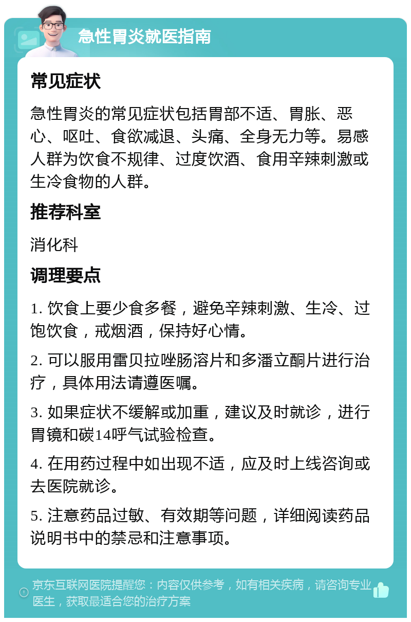 急性胃炎就医指南 常见症状 急性胃炎的常见症状包括胃部不适、胃胀、恶心、呕吐、食欲减退、头痛、全身无力等。易感人群为饮食不规律、过度饮酒、食用辛辣刺激或生冷食物的人群。 推荐科室 消化科 调理要点 1. 饮食上要少食多餐，避免辛辣刺激、生冷、过饱饮食，戒烟酒，保持好心情。 2. 可以服用雷贝拉唑肠溶片和多潘立酮片进行治疗，具体用法请遵医嘱。 3. 如果症状不缓解或加重，建议及时就诊，进行胃镜和碳14呼气试验检查。 4. 在用药过程中如出现不适，应及时上线咨询或去医院就诊。 5. 注意药品过敏、有效期等问题，详细阅读药品说明书中的禁忌和注意事项。