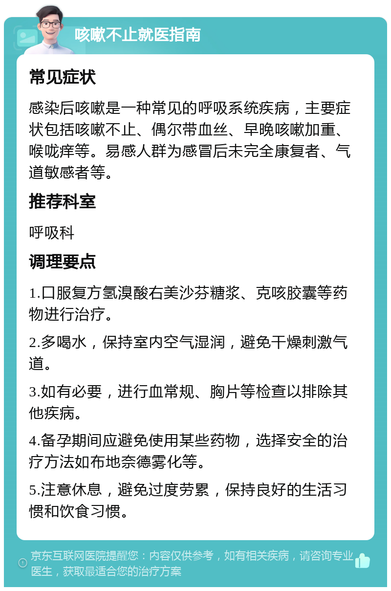 咳嗽不止就医指南 常见症状 感染后咳嗽是一种常见的呼吸系统疾病，主要症状包括咳嗽不止、偶尔带血丝、早晚咳嗽加重、喉咙痒等。易感人群为感冒后未完全康复者、气道敏感者等。 推荐科室 呼吸科 调理要点 1.口服复方氢溴酸右美沙芬糖浆、克咳胶囊等药物进行治疗。 2.多喝水，保持室内空气湿润，避免干燥刺激气道。 3.如有必要，进行血常规、胸片等检查以排除其他疾病。 4.备孕期间应避免使用某些药物，选择安全的治疗方法如布地奈德雾化等。 5.注意休息，避免过度劳累，保持良好的生活习惯和饮食习惯。