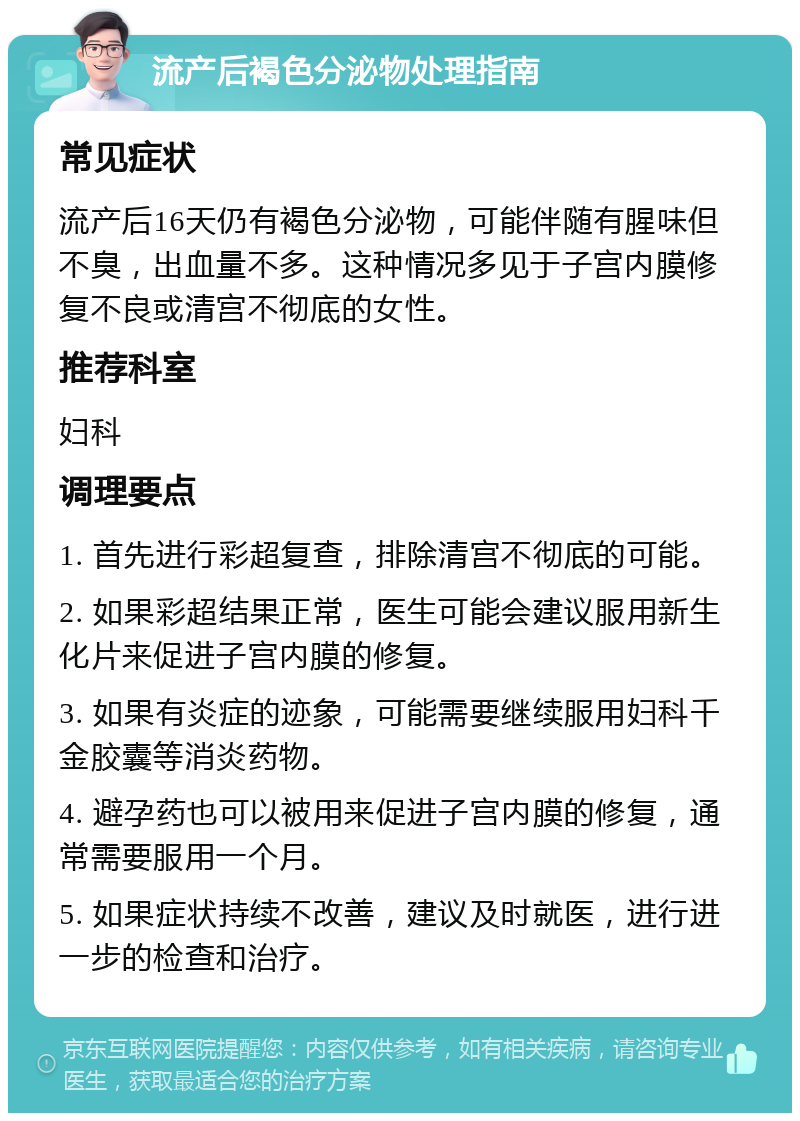 流产后褐色分泌物处理指南 常见症状 流产后16天仍有褐色分泌物，可能伴随有腥味但不臭，出血量不多。这种情况多见于子宫内膜修复不良或清宫不彻底的女性。 推荐科室 妇科 调理要点 1. 首先进行彩超复查，排除清宫不彻底的可能。 2. 如果彩超结果正常，医生可能会建议服用新生化片来促进子宫内膜的修复。 3. 如果有炎症的迹象，可能需要继续服用妇科千金胶囊等消炎药物。 4. 避孕药也可以被用来促进子宫内膜的修复，通常需要服用一个月。 5. 如果症状持续不改善，建议及时就医，进行进一步的检查和治疗。