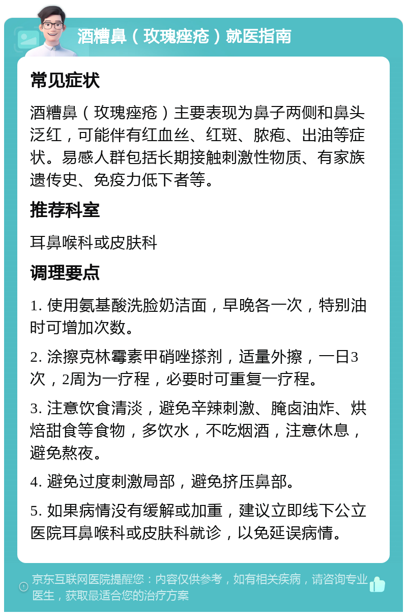 酒糟鼻（玫瑰痤疮）就医指南 常见症状 酒糟鼻（玫瑰痤疮）主要表现为鼻子两侧和鼻头泛红，可能伴有红血丝、红斑、脓疱、出油等症状。易感人群包括长期接触刺激性物质、有家族遗传史、免疫力低下者等。 推荐科室 耳鼻喉科或皮肤科 调理要点 1. 使用氨基酸洗脸奶洁面，早晚各一次，特别油时可增加次数。 2. 涂擦克林霉素甲硝唑搽剂，适量外擦，一日3次，2周为一疗程，必要时可重复一疗程。 3. 注意饮食清淡，避免辛辣刺激、腌卤油炸、烘焙甜食等食物，多饮水，不吃烟酒，注意休息，避免熬夜。 4. 避免过度刺激局部，避免挤压鼻部。 5. 如果病情没有缓解或加重，建议立即线下公立医院耳鼻喉科或皮肤科就诊，以免延误病情。