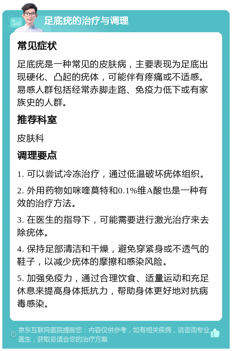 足底疣的治疗与调理 常见症状 足底疣是一种常见的皮肤病，主要表现为足底出现硬化、凸起的疣体，可能伴有疼痛或不适感。易感人群包括经常赤脚走路、免疫力低下或有家族史的人群。 推荐科室 皮肤科 调理要点 1. 可以尝试冷冻治疗，通过低温破坏疣体组织。 2. 外用药物如咪喹莫特和0.1%维A酸也是一种有效的治疗方法。 3. 在医生的指导下，可能需要进行激光治疗来去除疣体。 4. 保持足部清洁和干燥，避免穿紧身或不透气的鞋子，以减少疣体的摩擦和感染风险。 5. 加强免疫力，通过合理饮食、适量运动和充足休息来提高身体抵抗力，帮助身体更好地对抗病毒感染。