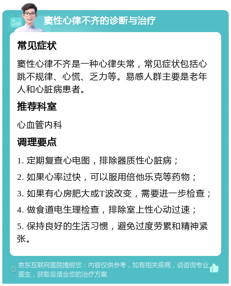 窦性心律不齐的诊断与治疗 常见症状 窦性心律不齐是一种心律失常，常见症状包括心跳不规律、心慌、乏力等。易感人群主要是老年人和心脏病患者。 推荐科室 心血管内科 调理要点 1. 定期复查心电图，排除器质性心脏病； 2. 如果心率过快，可以服用倍他乐克等药物； 3. 如果有心房肥大或T波改变，需要进一步检查； 4. 做食道电生理检查，排除室上性心动过速； 5. 保持良好的生活习惯，避免过度劳累和精神紧张。