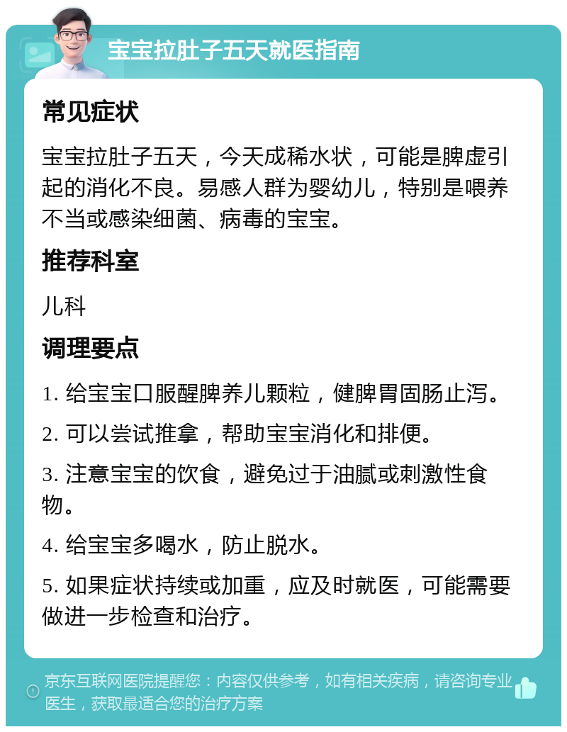 宝宝拉肚子五天就医指南 常见症状 宝宝拉肚子五天，今天成稀水状，可能是脾虚引起的消化不良。易感人群为婴幼儿，特别是喂养不当或感染细菌、病毒的宝宝。 推荐科室 儿科 调理要点 1. 给宝宝口服醒脾养儿颗粒，健脾胃固肠止泻。 2. 可以尝试推拿，帮助宝宝消化和排便。 3. 注意宝宝的饮食，避免过于油腻或刺激性食物。 4. 给宝宝多喝水，防止脱水。 5. 如果症状持续或加重，应及时就医，可能需要做进一步检查和治疗。