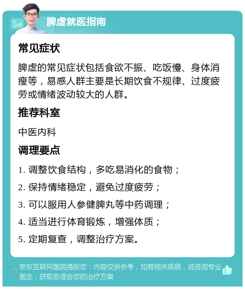 脾虚就医指南 常见症状 脾虚的常见症状包括食欲不振、吃饭慢、身体消瘦等，易感人群主要是长期饮食不规律、过度疲劳或情绪波动较大的人群。 推荐科室 中医内科 调理要点 1. 调整饮食结构，多吃易消化的食物； 2. 保持情绪稳定，避免过度疲劳； 3. 可以服用人参健脾丸等中药调理； 4. 适当进行体育锻炼，增强体质； 5. 定期复查，调整治疗方案。