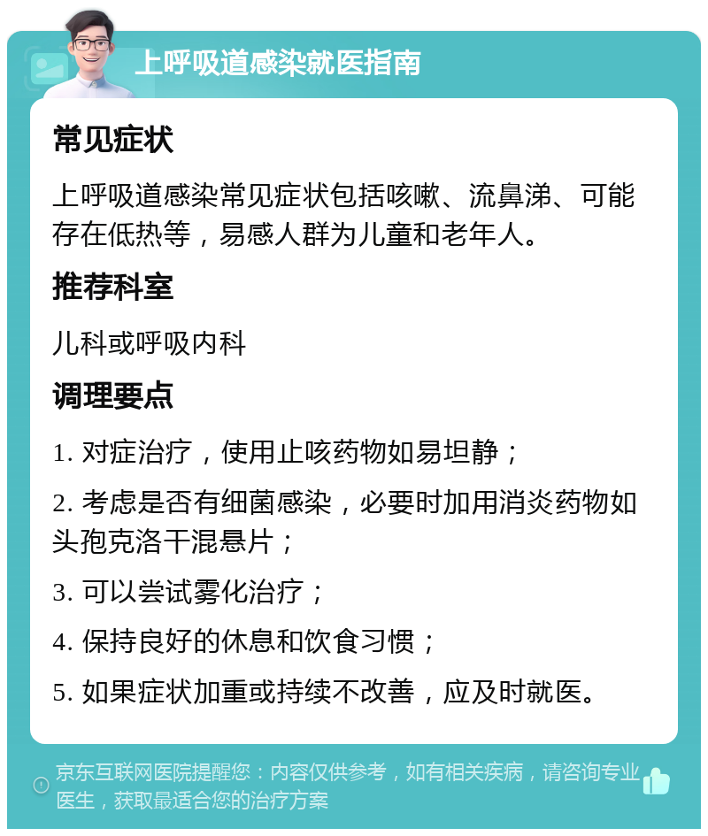 上呼吸道感染就医指南 常见症状 上呼吸道感染常见症状包括咳嗽、流鼻涕、可能存在低热等，易感人群为儿童和老年人。 推荐科室 儿科或呼吸内科 调理要点 1. 对症治疗，使用止咳药物如易坦静； 2. 考虑是否有细菌感染，必要时加用消炎药物如头孢克洛干混悬片； 3. 可以尝试雾化治疗； 4. 保持良好的休息和饮食习惯； 5. 如果症状加重或持续不改善，应及时就医。