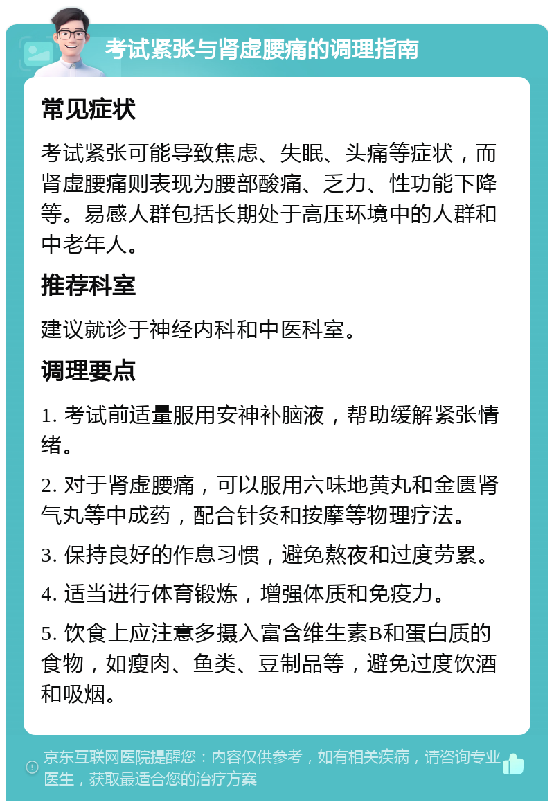 考试紧张与肾虚腰痛的调理指南 常见症状 考试紧张可能导致焦虑、失眠、头痛等症状，而肾虚腰痛则表现为腰部酸痛、乏力、性功能下降等。易感人群包括长期处于高压环境中的人群和中老年人。 推荐科室 建议就诊于神经内科和中医科室。 调理要点 1. 考试前适量服用安神补脑液，帮助缓解紧张情绪。 2. 对于肾虚腰痛，可以服用六味地黄丸和金匮肾气丸等中成药，配合针灸和按摩等物理疗法。 3. 保持良好的作息习惯，避免熬夜和过度劳累。 4. 适当进行体育锻炼，增强体质和免疫力。 5. 饮食上应注意多摄入富含维生素B和蛋白质的食物，如瘦肉、鱼类、豆制品等，避免过度饮酒和吸烟。